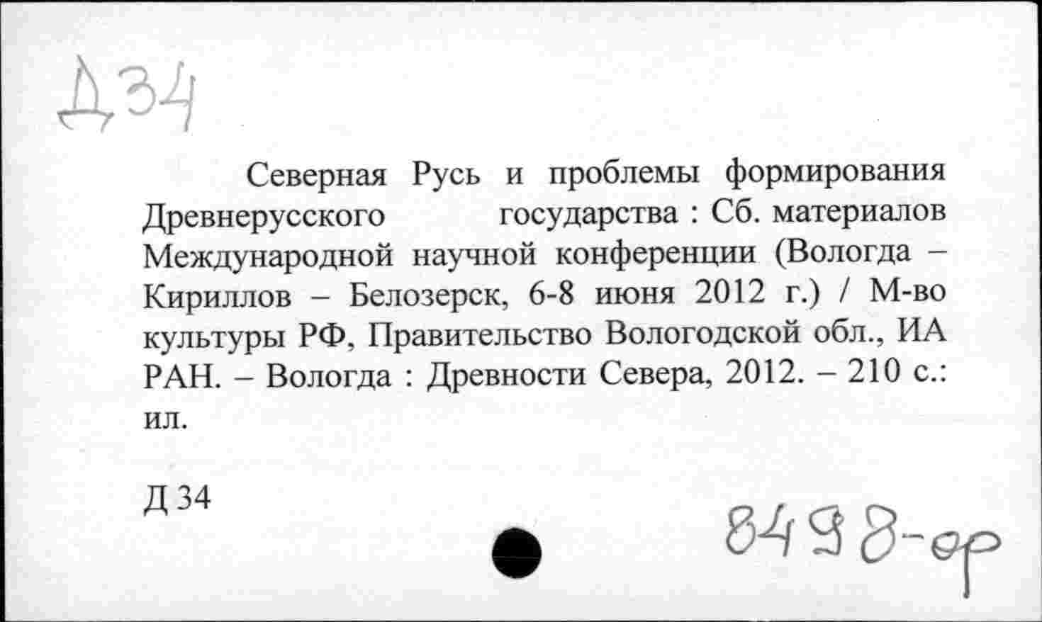 ﻿Северная Русь и проблемы формирования Древнерусского государства : Сб. материалов Международной научной конференции (Вологда -Кириллов - Белозерск, 6-8 июня 2012 г.) / М-во культуры РФ, Правительство Вологодской обл., ИА РАН. - Вологда : Древности Севера, 2012. - 210 с.: ил.
Д 34